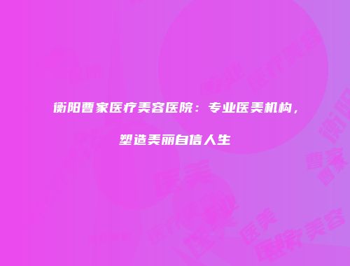 衡阳曹家医疗美容医院：专业医美机构，塑造美丽自信人生