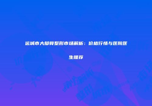 运城市大脚骨整形市场解析：价格行情与医院医生推荐
