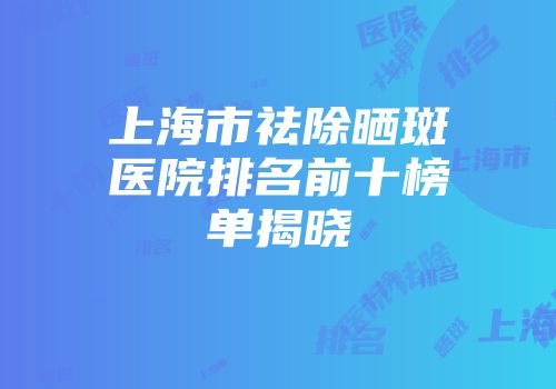 上海市祛除晒斑医院排名前十榜单揭晓