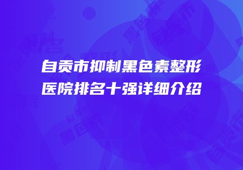 自贡市抑制黑色素整形医院排名十强详细介绍