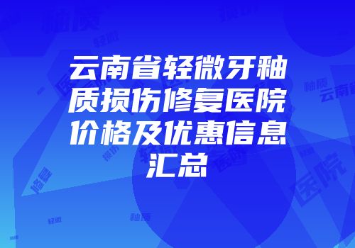 云南省轻微牙釉质损伤修复医院价格及优惠信息汇总