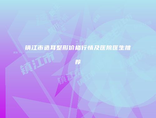 镇江市造耳整形价格行情及医院医生推荐