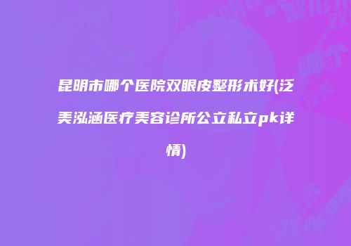 昆明市哪个医院双眼皮整形术好(泛美泓涵医疗美容诊所公立私立pk详情)