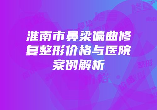 淮南市鼻梁偏曲修复整形价格与医院案例解析