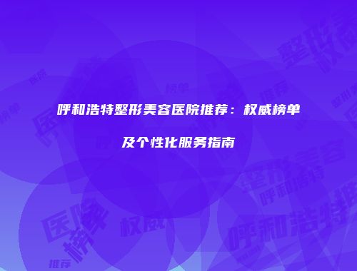 呼和浩特整形美容医院推荐：权威榜单及个性化服务指南