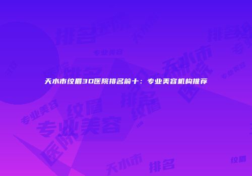 天水市纹眉3D医院排名前十：专业美容机构推荐