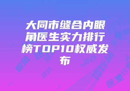 大同市缝合内眼角医生实力排行榜TOP10权威发布