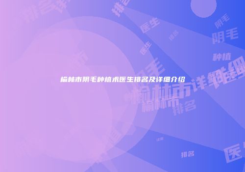 榆林市阴毛种植术医生排名及详细介绍