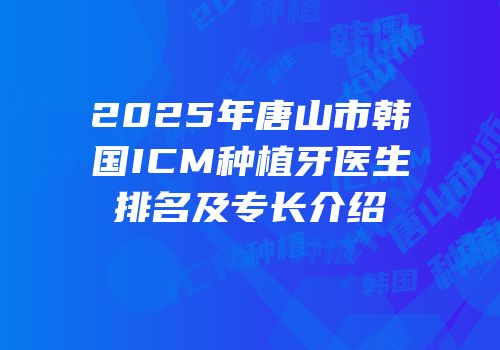 2025年唐山市韩国ICM种植牙医生排名及专长介绍