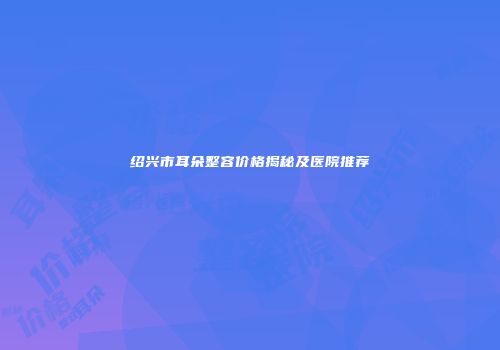 绍兴市耳朵整容价格揭秘及医院推荐