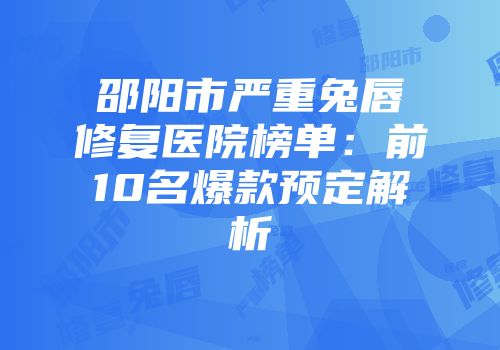 邵阳市严重兔唇修复医院榜单：前10名爆款预定解析