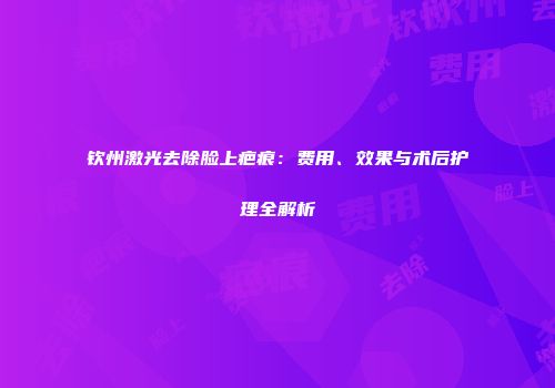 钦州激光去除脸上疤痕：费用、效果与术后护理全解析