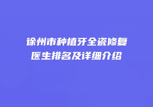 徐州市种植牙全瓷修复医生排名及详细介绍