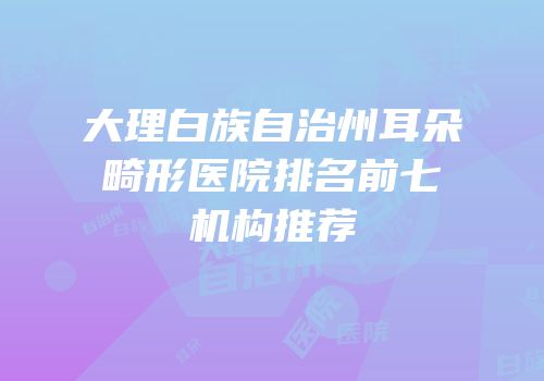 大理白族自治州耳朵畸形医院排名前七机构推荐
