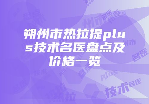 朔州市热拉提plus技术名医盘点及价格一览
