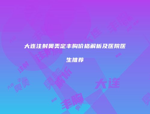 大连注射奥美定丰胸价格解析及医院医生推荐