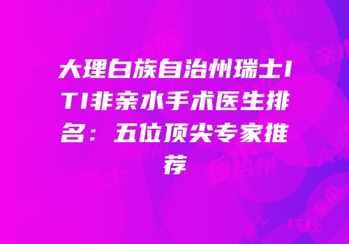 大理白族自治州瑞士ITI非亲水手术医生排名：五位顶尖专家推荐