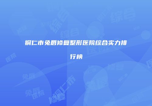 铜仁市兔唇修复整形医院综合实力排行榜