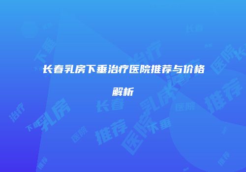 长春乳房下垂治疗医院推荐与价格解析