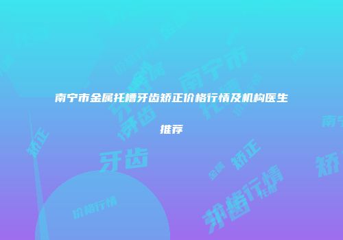 南宁市金属托槽牙齿矫正价格行情及机构医生推荐