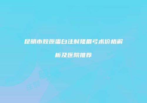昆明市胶原蛋白注射隆眉弓术价格解析及医院推荐