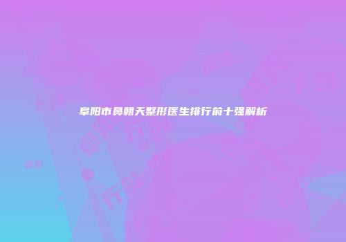 阜阳市鼻朝天整形医生排行前十强解析