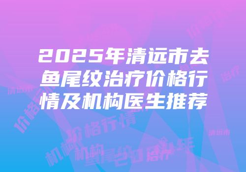 2025年清远市去鱼尾纹治疗价格行情及机构医生推荐