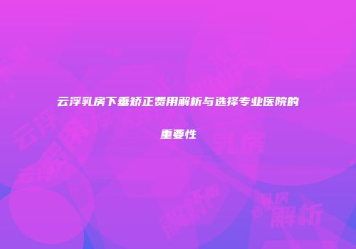 云浮乳房下垂矫正费用解析与选择专业医院的重要性