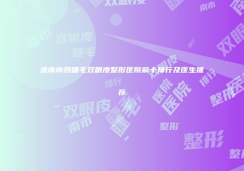 淮南市翘睫毛双眼皮整形医院前十排行及医生推荐