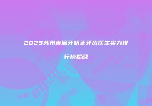 2025苏州市磨牙矫正牙齿医生实力排行榜揭晓