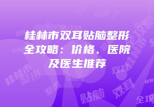 桂林市双耳贴脑整形全攻略：价格、医院及医生推荐