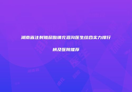 湖南省注射玻尿酸填充泪沟医生综合实力排行榜及医院推荐