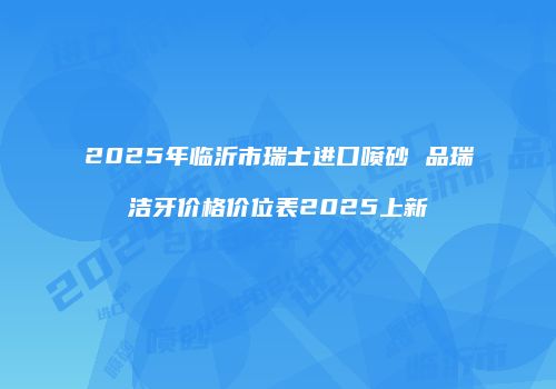 2025年临沂市瑞士进口喷砂 品瑞洁牙价格价位表2025上新