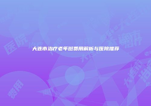 大连市治疗老年斑费用解析与医院推荐