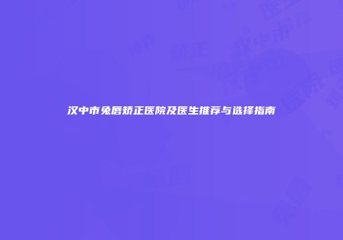 汉中市兔唇矫正医院及医生推荐与选择指南