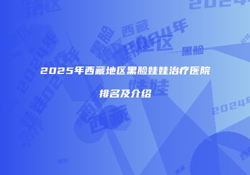 2025年西藏地区黑脸娃娃治疗医院排名及介绍