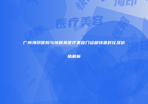 广州海印医院与快颐美医疗美容门诊部特色对比及价格解析