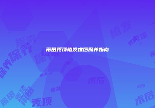 莆田秃顶植发术后保养指南