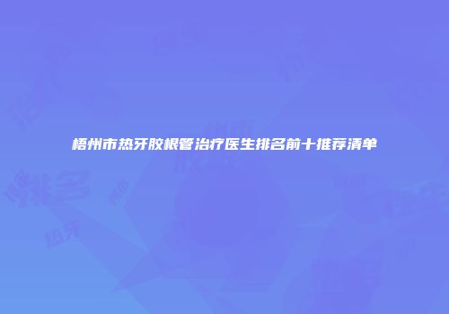 梧州市热牙胶根管治疗医生排名前十推荐清单