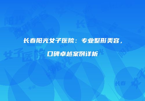 长春阳光女子医院：专业整形美容，口碑卓越案例详析