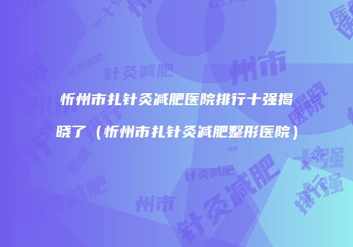 忻州市扎针灸减肥医院排行十强揭晓了（忻州市扎针灸减肥整形医院）