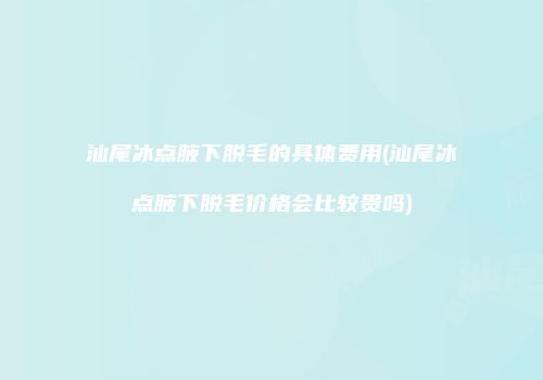 汕尾冰点腋下脱毛的具体费用(汕尾冰点腋下脱毛价格会比较贵吗)