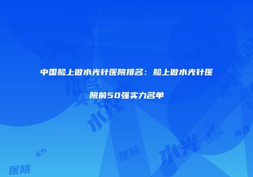 中国脸上做水光针医院排名：脸上做水光针医院前50强实力名单