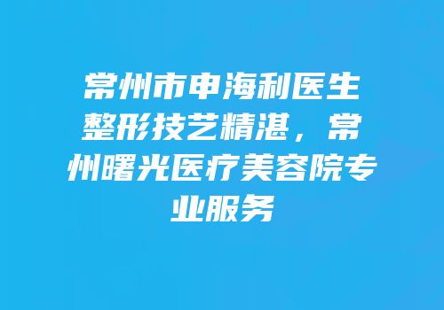 常州市申海利医生整形技艺精湛，常州曙光医疗美容院专业服务