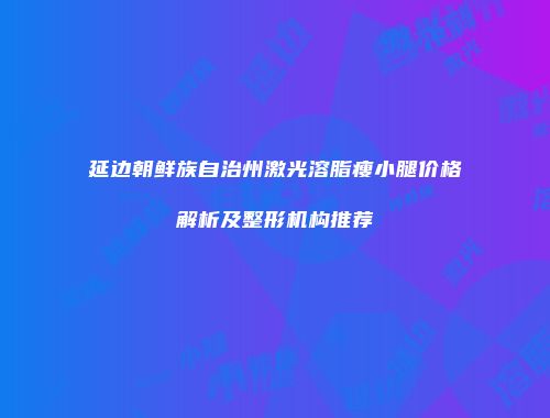 延边朝鲜族自治州激光溶脂瘦小腿价格解析及整形机构推荐