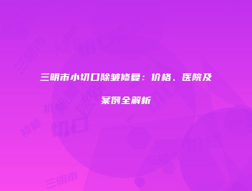 三明市小切口除皱修复：价格、医院及案例全解析