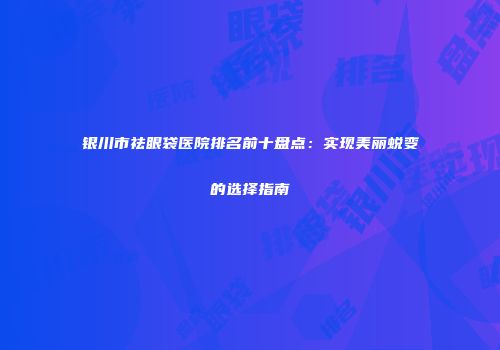 银川市祛眼袋医院排名前十盘点：实现美丽蜕变的选择指南