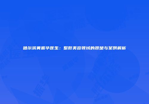 哈尔滨黄振华医生：整形美容领域的翘楚与案例解析