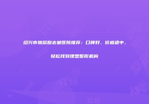 绍兴市玻尿酸去皱医院推荐：口碑好、价格适中，轻松找到理想整形机构