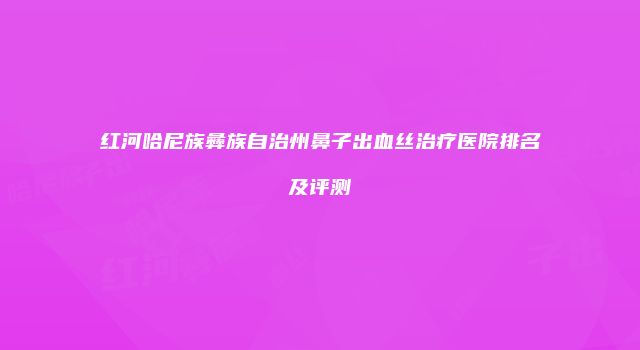 红河哈尼族彝族自治州鼻子出血丝治疗医院排名及评测